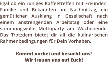 Egal ob ein ruhiges Kaffeetreffen mit Freunden, Familie und Bekannten am Nachmittag, ein gemtlicher Ausklang in Gesellschaft nach einem anstrengenden Arbeitstag oder eine stimmungsvolle Mottoparty am Wochenende.  Das Trotzdem bietet dir all die kulinarischen Rahmenbedingungen fr Dein Vorhaben.   Kommt vorbei und besucht uns!  Wir freuen uns auf Euch!