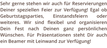 Sehr gerne stehen wir auch fr Reservierungen Deiner speziellen Feier zur Verfgung! Egal ob Geburtstagsparties, Einstandsfeiern oder weiteres. Wir sind flexibel und organisieren Dein Fest nach Deinen ganz persnlichen Wnschen. Fr Prsentationen steht Dir auch ein Beamer mit Leinwand zur Verfgung!