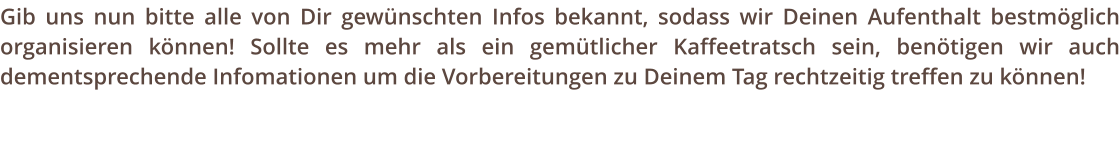 Gib uns nun bitte alle von Dir gewnschten Infos bekannt, sodass wir Deinen Aufenthalt bestmglich organisieren knnen! Sollte es mehr als ein gemtlicher Kaffeetratsch sein, bentigen wir auch dementsprechende Infomationen um die Vorbereitungen zu Deinem Tag rechtzeitig treffen zu knnen!