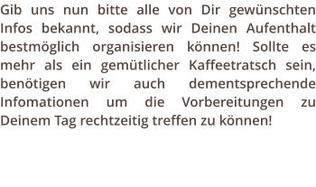 Gib uns nun bitte alle von Dir gewnschten Infos bekannt, sodass wir Deinen Aufenthalt bestmglich organisieren knnen! Sollte es mehr als ein gemtlicher Kaffeetratsch sein, bentigen wir auch dementsprechende Infomationen um die Vorbereitungen zu Deinem Tag rechtzeitig treffen zu knnen!