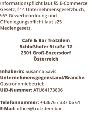 Informationspflicht laut 5 E-Commerce Gesetz, 14 Unternehmensgesetzbuch, 63 Gewerbeordnung und Offenlegungspflicht laut 25 Mediengesetz.  Cafe & Bar Trotzdem Schlohofer Strae 12  2301 Gro-Enzersdorf sterreich  Inhaberin: Susanna Savic Unternehmensgegenstand/Branche: Gastronomiebetrieb UID-Nummer: ATU64173806  Telefonnummer: +43676 / 337 06 61 E-Mail: office@trotzdem.bar