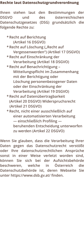 Rechte laut Datenschutzgrundverordnung  Ihnen stehen laut den Bestimmungen der DSGVO und des sterreichischen Datenschutzgesetzes (DSG) grundstzlich die folgende Rechte zu:  *	Recht auf Berichtung  (Artikel 16 DSGVO) *	Recht auf Lschung (Recht auf  Vergessenwerden) (Artikel 17 DSGVO) *	Recht auf Einschrnkung der  Verarbeitung (Artikel 18 DSGVO) *	Recht auf Benachrichtigung   Mitteilungspflicht im Zusammenhang mit der Berichtigung oder  Lschung personenbezogener Daten oder der Einschrnkung der Verarbeitung (Artikel 19 DSGVO) *	Recht auf Datenbertragbarkeit 		(Artikel 20 DSGVO) Widerspruchsrecht     (Artikel 21 DSGVO) *	Recht, nicht einer ausschlielich auf  einer automatisierten Verarbeitung   einschlielich Profiling  beruhenden Entscheidung unterworfen zu werden (Artikel 22 DSGVO)  Wenn Sie glauben, dass die Verarbeitung Ihrer Daten gegen das Datenschutzrecht verstt oder Ihre datenschutzrechtlichen Ansprche sonst in einer Weise verletzt worden sind, knnen Sie sich bei der Aufsichtsbehrde beschweren, welche in sterreich die Datenschutzbehrde ist, deren Webseite Sie unter https://www.dsb.gv.at/ finden.