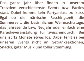 Das ganze Jahr ber finden in unserem Trotzdem verschiedenste Events bzw. Parties statt. Dabei kommt kein Partyanlass zu kurz. Egal ob die nrrische Faschingszeit, die Sommerzeit, die besinnlichen Weihnachtstage, das Jahresende bzw. Neujahr oder einfach eine Karaokeveranstalung fr zwischendurch. Bei uns ist 12 Monate etwas los. Dabei fehlt es bei unseren Events nicht an Getrnkeaktionen, Snacks, guter Musik und toller Stimmung.