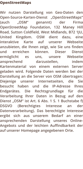 OpenStreetMaps  Wir nutzen Darstellung von Geo-Daten den Open-Source-Karten-Dienst OpenStreetMaps (auch OSM genannt) der Firma OpenStreetMap Foundation, 132 Maney Hill Road, Sutton Coldfield, West Midlands, B72 1JU, United Kingdom. OSM dient dazu, eine interaktive Karte auf unserer Webseite anzubieten, die Ihnen zeigt, wie Sie uns finden und erreichen knnen. Dieser Dienst ermglicht es uns, unsere Webseite ansprechend darzustellen, indem Kartenmaterial von einem externen Server geladen wird. Folgende Daten werden bei der Darstellung an die Server von OSM bertragen: Diejenige unserer Internetseiten, die Sie besucht haben und die IP-Adresse Ihres Endgertes. Die Rechtsgrundlage fr die Verarbeitung Ihrer Daten in Bezug auf den Dienst OSM ist Art. 6 Abs. 1 S. 1 Buchstabe f) DSGVO (Berechtigtes Interesse an der Datenverarbeitung). Das berechtigte Interesse ergibt sich aus unserem Bedarf an einer ansprechenden Darstellung unseres Online-Angebots und der leichten Auffindbarkeit der auf unserer Homepage angegebenen Orte.