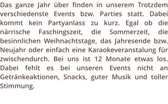 Das ganze Jahr ber finden in unserem Trotzdem verschiedenste Events bzw. Parties statt. Dabei kommt kein Partyanlass zu kurz. Egal ob die nrrische Faschingszeit, die Sommerzeit, die besinnlichen Weihnachtstage, das Jahresende bzw. Neujahr oder einfach eine Karaokeveranstalung fr zwischendurch. Bei uns ist 12 Monate etwas los. Dabei fehlt es bei unseren Events nicht an Getrnkeaktionen, Snacks, guter Musik und toller Stimmung.