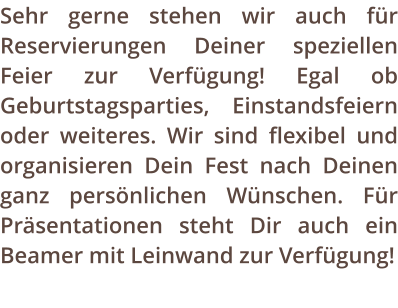 Sehr gerne stehen wir auch fr Reservierungen Deiner speziellen Feier zur Verfgung! Egal ob Geburtstagsparties, Einstandsfeiern oder weiteres. Wir sind flexibel und organisieren Dein Fest nach Deinen ganz persnlichen Wnschen. Fr Prsentationen steht Dir auch ein Beamer mit Leinwand zur Verfgung!