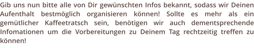 Gib uns nun bitte alle von Dir gewnschten Infos bekannt, sodass wir Deinen Aufenthalt bestmglich organisieren knnen! Sollte es mehr als ein gemtlicher Kaffeetratsch sein, bentigen wir auch dementsprechende Infomationen um die Vorbereitungen zu Deinem Tag rechtzeitig treffen zu knnen!