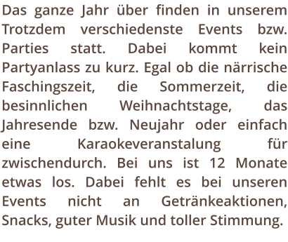 Das ganze Jahr ber finden in unserem Trotzdem verschiedenste Events bzw. Parties statt. Dabei kommt kein Partyanlass zu kurz. Egal ob die nrrische Faschingszeit, die Sommerzeit, die besinnlichen Weihnachtstage, das Jahresende bzw. Neujahr oder einfach eine Karaokeveranstalung fr zwischendurch. Bei uns ist 12 Monate etwas los. Dabei fehlt es bei unseren Events nicht an Getrnkeaktionen, Snacks, guter Musik und toller Stimmung.