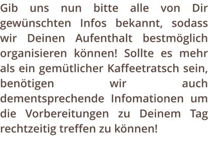 Gib uns nun bitte alle von Dir gewnschten Infos bekannt, sodass wir Deinen Aufenthalt bestmglich organisieren knnen! Sollte es mehr als ein gemtlicher Kaffeetratsch sein, bentigen wir auch dementsprechende Infomationen um die Vorbereitungen zu Deinem Tag rechtzeitig treffen zu knnen!