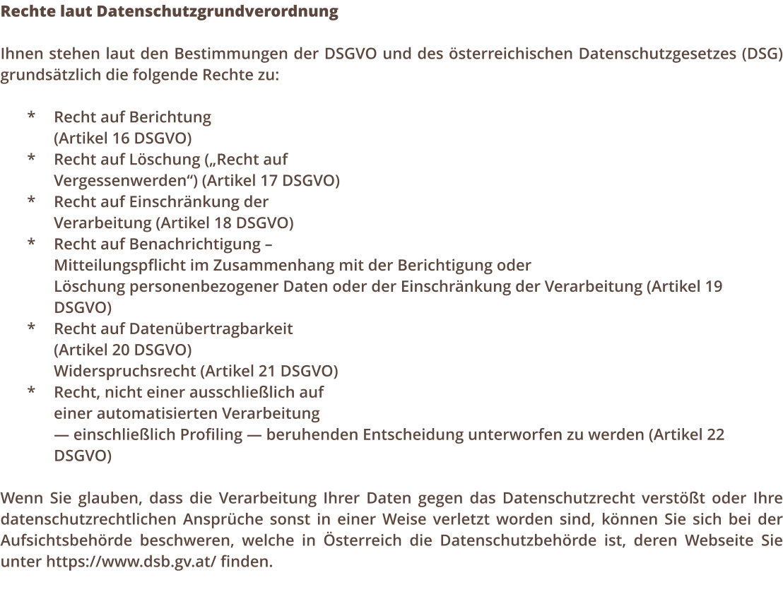 Rechte laut Datenschutzgrundverordnung  Ihnen stehen laut den Bestimmungen der DSGVO und des sterreichischen Datenschutzgesetzes (DSG) grundstzlich die folgende Rechte zu:  *	Recht auf Berichtung  (Artikel 16 DSGVO) *	Recht auf Lschung (Recht auf  Vergessenwerden) (Artikel 17 DSGVO) *	Recht auf Einschrnkung der  Verarbeitung (Artikel 18 DSGVO) *	Recht auf Benachrichtigung   Mitteilungspflicht im Zusammenhang mit der Berichtigung oder  Lschung personenbezogener Daten oder der Einschrnkung der Verarbeitung (Artikel 19 DSGVO) *	Recht auf Datenbertragbarkeit 	 (Artikel 20 DSGVO)          	Widerspruchsrecht (Artikel 21 DSGVO) *	Recht, nicht einer ausschlielich auf  einer automatisierten Verarbeitung   einschlielich Profiling  beruhenden Entscheidung unterworfen zu werden (Artikel 22 DSGVO)  Wenn Sie glauben, dass die Verarbeitung Ihrer Daten gegen das Datenschutzrecht verstt oder Ihre datenschutzrechtlichen Ansprche sonst in einer Weise verletzt worden sind, knnen Sie sich bei der Aufsichtsbehrde beschweren, welche in sterreich die Datenschutzbehrde ist, deren Webseite Sie unter https://www.dsb.gv.at/ finden.