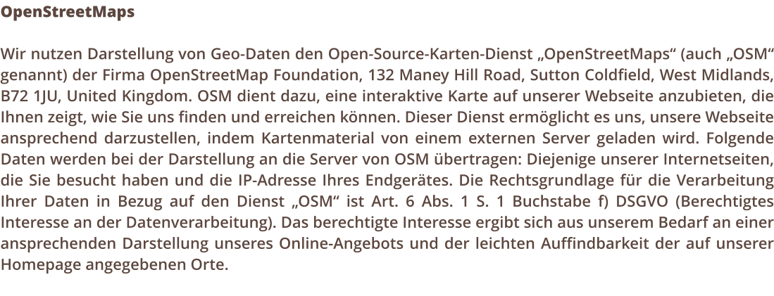 OpenStreetMaps  Wir nutzen Darstellung von Geo-Daten den Open-Source-Karten-Dienst OpenStreetMaps (auch OSM genannt) der Firma OpenStreetMap Foundation, 132 Maney Hill Road, Sutton Coldfield, West Midlands, B72 1JU, United Kingdom. OSM dient dazu, eine interaktive Karte auf unserer Webseite anzubieten, die Ihnen zeigt, wie Sie uns finden und erreichen knnen. Dieser Dienst ermglicht es uns, unsere Webseite ansprechend darzustellen, indem Kartenmaterial von einem externen Server geladen wird. Folgende Daten werden bei der Darstellung an die Server von OSM bertragen: Diejenige unserer Internetseiten, die Sie besucht haben und die IP-Adresse Ihres Endgertes. Die Rechtsgrundlage fr die Verarbeitung Ihrer Daten in Bezug auf den Dienst OSM ist Art. 6 Abs. 1 S. 1 Buchstabe f) DSGVO (Berechtigtes Interesse an der Datenverarbeitung). Das berechtigte Interesse ergibt sich aus unserem Bedarf an einer ansprechenden Darstellung unseres Online-Angebots und der leichten Auffindbarkeit der auf unserer Homepage angegebenen Orte.