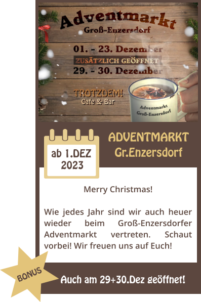 ADVENTMARKT Gr.Enzersdorf 2023 ab 1.DEZ Merry Christmas!  Wie jedes Jahr sind wir auch heuer wieder beim Gro-Enzersdorfer Adventmarkt vertreten. Schaut vorbei! Wir freuen uns auf Euch! Auch am 29+30.Dez geffnet! BONUS