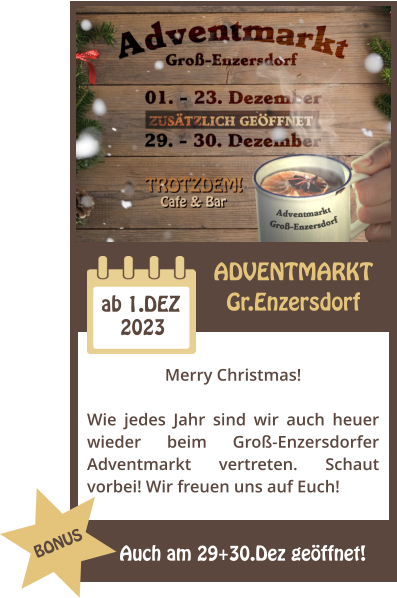 ADVENTMARKT Gr.Enzersdorf 2023 ab 1.DEZ Merry Christmas!  Wie jedes Jahr sind wir auch heuer wieder beim Gro-Enzersdorfer Adventmarkt vertreten. Schaut vorbei! Wir freuen uns auf Euch! Auch am 29+30.Dez geffnet! BONUS